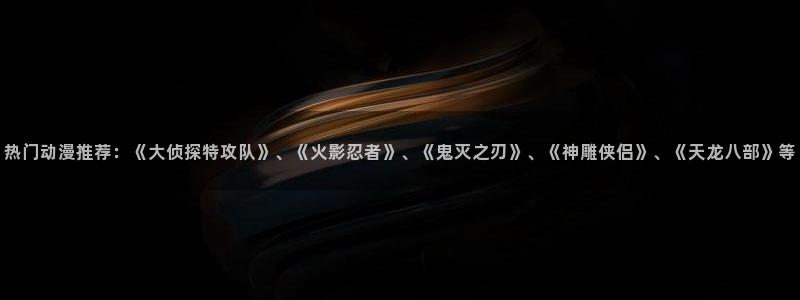 动漫gif里番图片：热门动漫推荐：《大侦探特攻队》、《火影忍者》、《鬼灭之刃》、《神雕侠侣》、《天龙八部》等